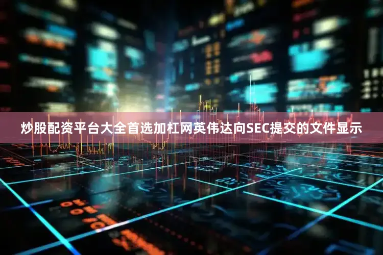 炒股配资平台大全首选加杠网英伟达向SEC提交的文件显示
