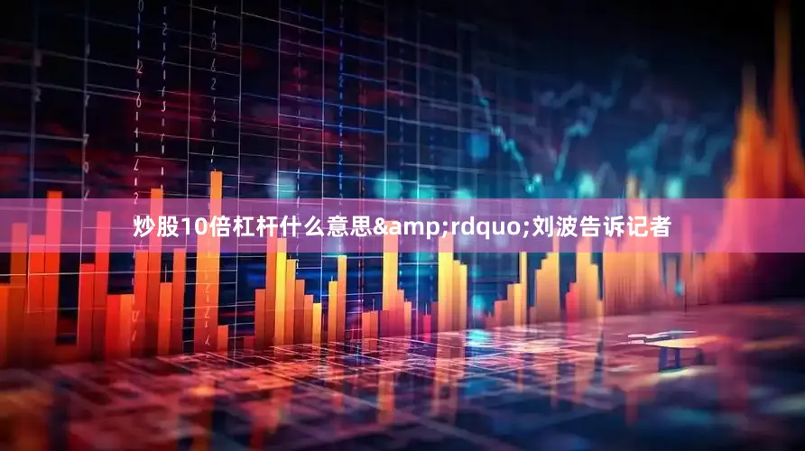 炒股10倍杠杆什么意思&rdquo;刘波告诉记者