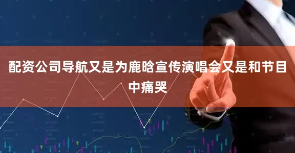 配资公司导航又是为鹿晗宣传演唱会又是和节目中痛哭