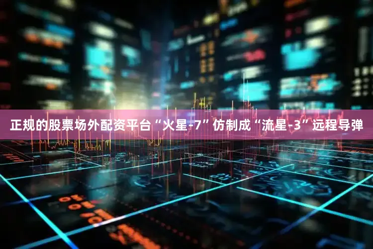 正规的股票场外配资平台“火星-7”仿制成“流星-3”远程导弹