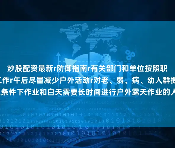 炒股配资最新r防御指南r有关部门和单位按照职责做好防暑降温准备工作r午后尽量减少户外活动r对老、弱、病、幼人群提供防暑降温指导r高温条件下作业和白天需要长时间进行户外露天作业的人员应当采取必要的防护措施r（央视新闻客户端综合中国天气网）r