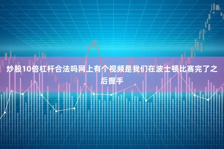炒股10倍杠杆合法吗网上有个视频是我们在波士顿比赛完了之后握手