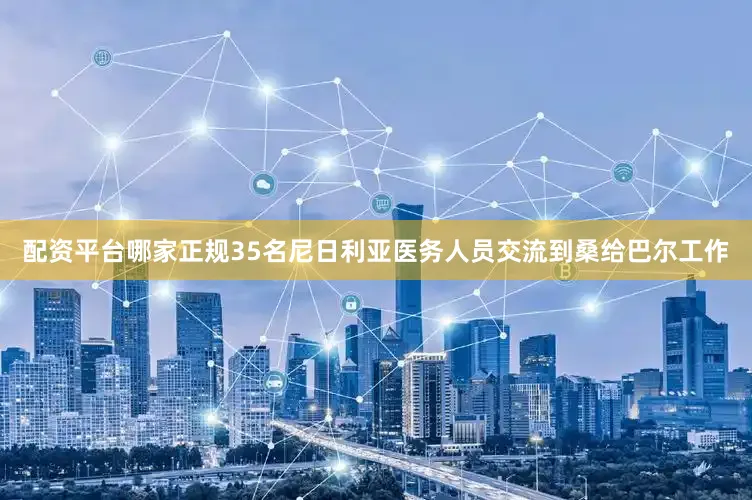 配资平台哪家正规35名尼日利亚医务人员交流到桑给巴尔工作