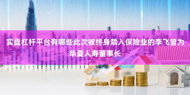 实盘杠杆平台有哪些此次被终身禁入保险业的李飞曾为华夏人寿董事长