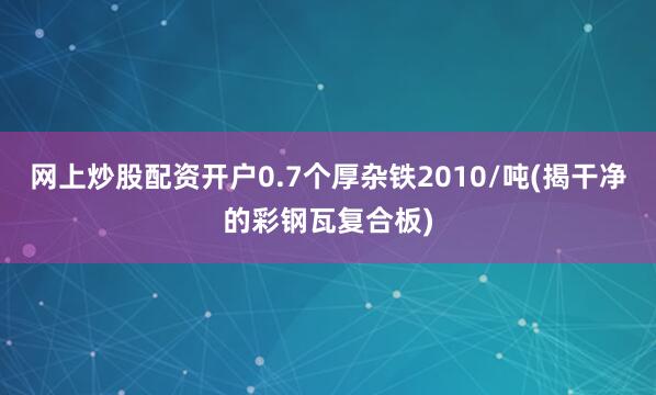 网上炒股配资开户0.7个厚杂铁2010/吨(揭干净的彩钢瓦复合板)