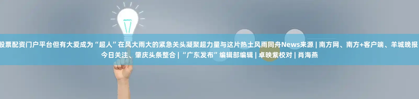 股票配资门户平台但有大爱成为“超人”在风大雨大的紧急关头凝聚超力量与这片热土风雨同舟News来源 | 南方网、南方+客户端、羊城晚报、今日关注、肇庆头条整合 | “广东发布”编辑部编辑 | 卓映紫校对 | 肖海燕