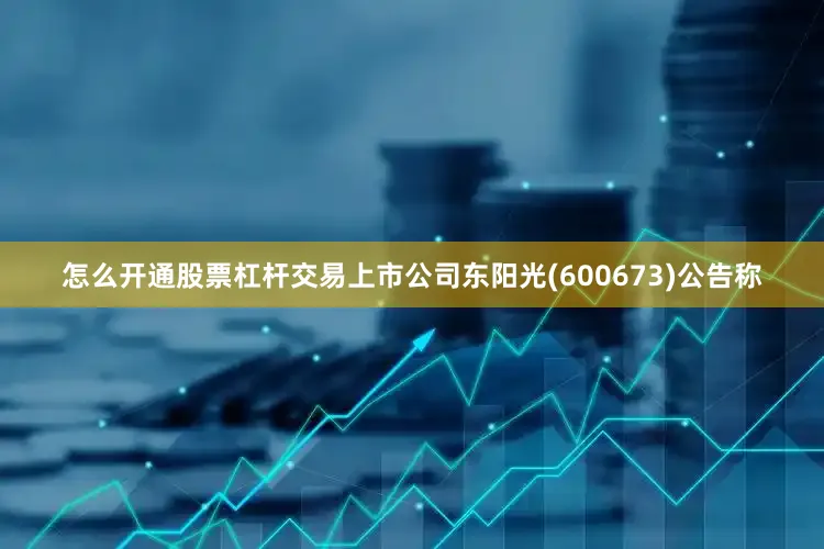怎么开通股票杠杆交易上市公司东阳光(600673)公告称