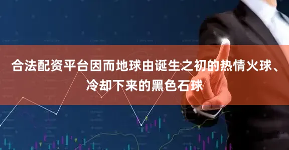 合法配资平台因而地球由诞生之初的热情火球、冷却下来的黑色石球