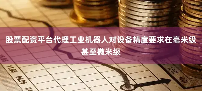 股票配资平台代理工业机器人对设备精度要求在毫米级甚至微米级