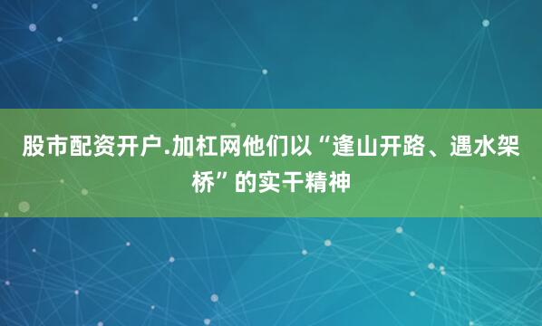 股市配资开户.加杠网他们以“逢山开路、遇水架桥”的实干精神