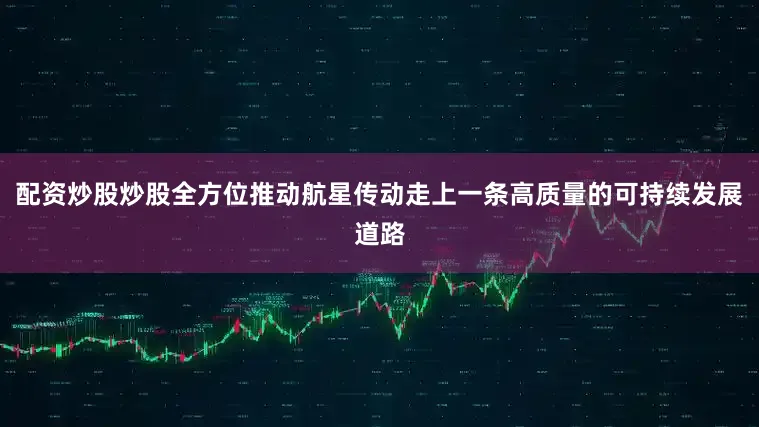 配资炒股炒股全方位推动航星传动走上一条高质量的可持续发展道路