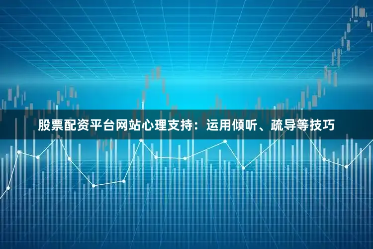 股票配资平台网站心理支持：运用倾听、疏导等技巧